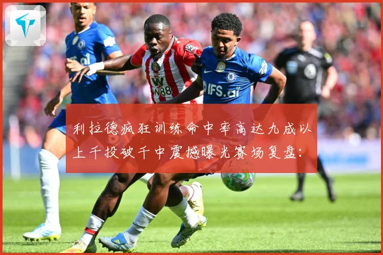 利拉德疯狂训练命中率高达九成以上千投破千中震撼曝光赛场复盘：最新赛事动态与深度分析