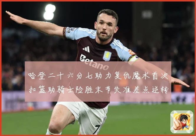 哈登二十六分七助力复仇魔术首次扣篮助骑士险胜末节失准差点逆转赛场复盘：最新赛事动态与深度分析