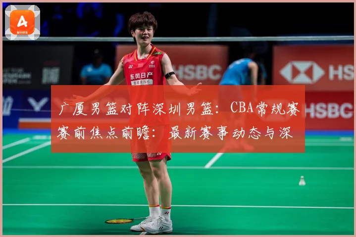 广厦男篮对阵深圳男篮：CBA常规赛赛前焦点前瞻：最新赛事动态与深度分析