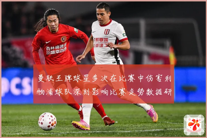 曼联王牌球星多次在比赛中伤害利物浦球队深刻影响比赛走势数据研判：最新赛事动态与深度分析