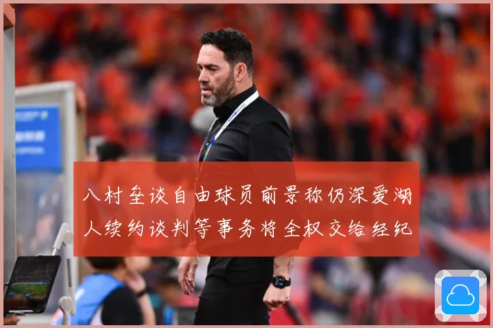 八村垒谈自由球员前景称仍深爱湖人续约谈判等事务将全权交给经纪战术观察：最新赛事动态与深度分析