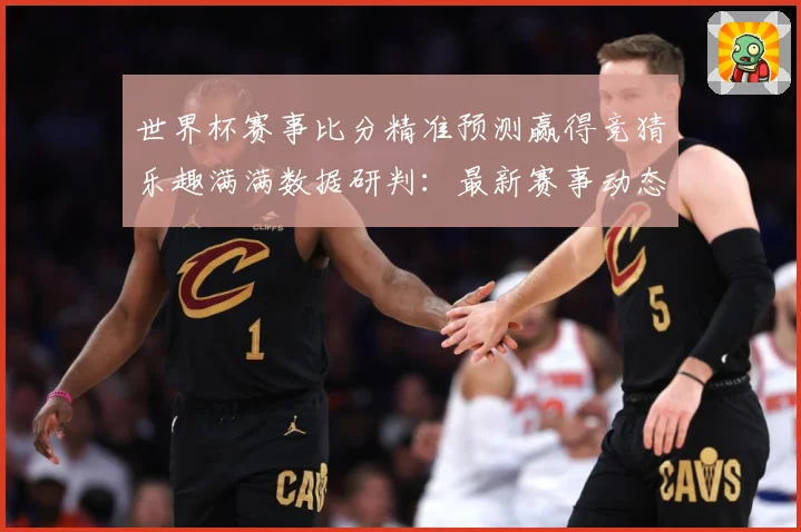 世界杯赛事比分精准预测赢得竞猜乐趣满满数据研判：最新赛事动态与深度分析