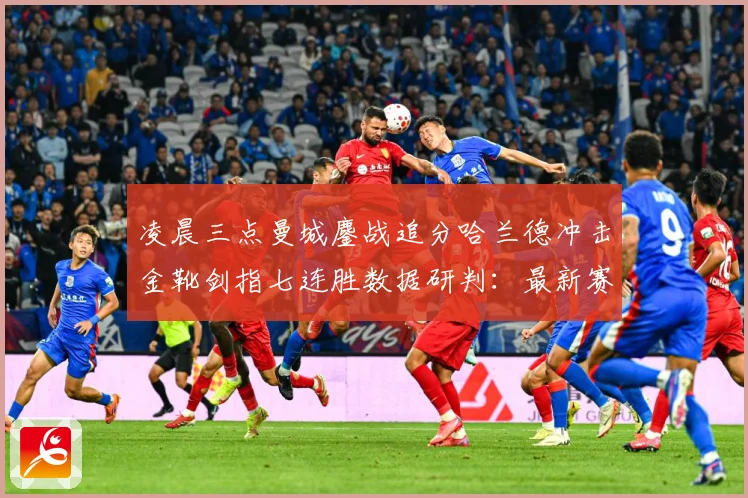 凌晨三点曼城鏖战追分哈兰德冲击金靴剑指七连胜数据研判：最新赛事动态与深度分析