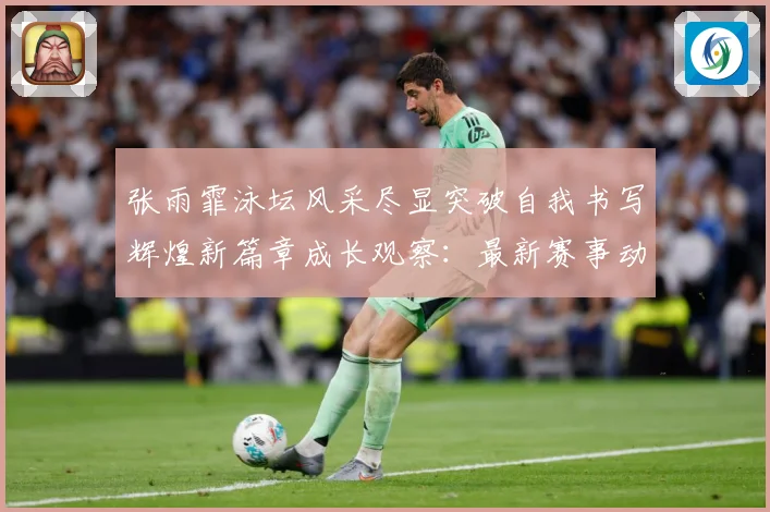 张雨霏泳坛风采尽显突破自我书写辉煌新篇章成长观察：最新赛事动态与深度分析