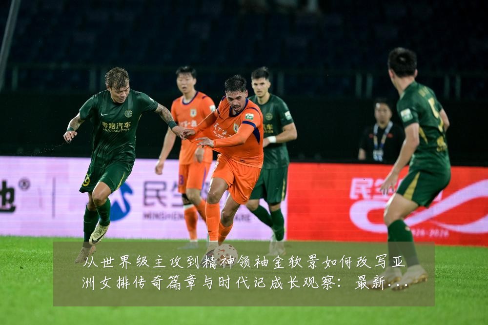 从世界级主攻到精神领袖金软景如何改写亚洲女排传奇篇章与时代记成长观察：最新赛事动态与深度分析