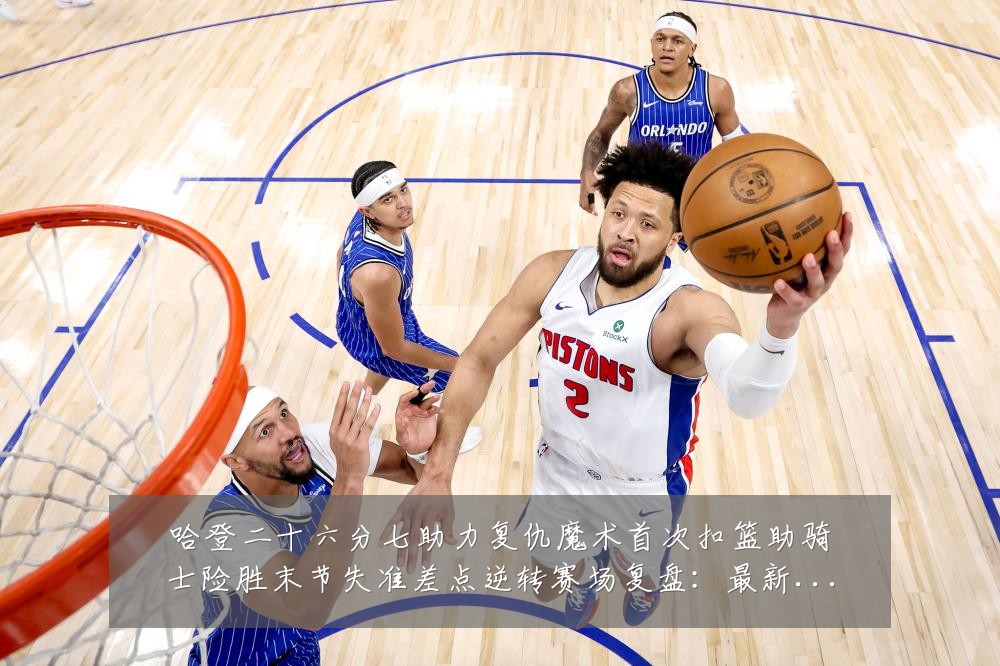哈登二十六分七助力复仇魔术首次扣篮助骑士险胜末节失准差点逆转赛场复盘:最新赛事动态与深度分析