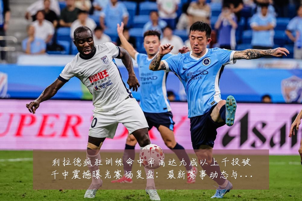 利拉德疯狂训练命中率高达九成以上千投破千中震撼曝光赛场复盘:最新赛事动态与深度分析