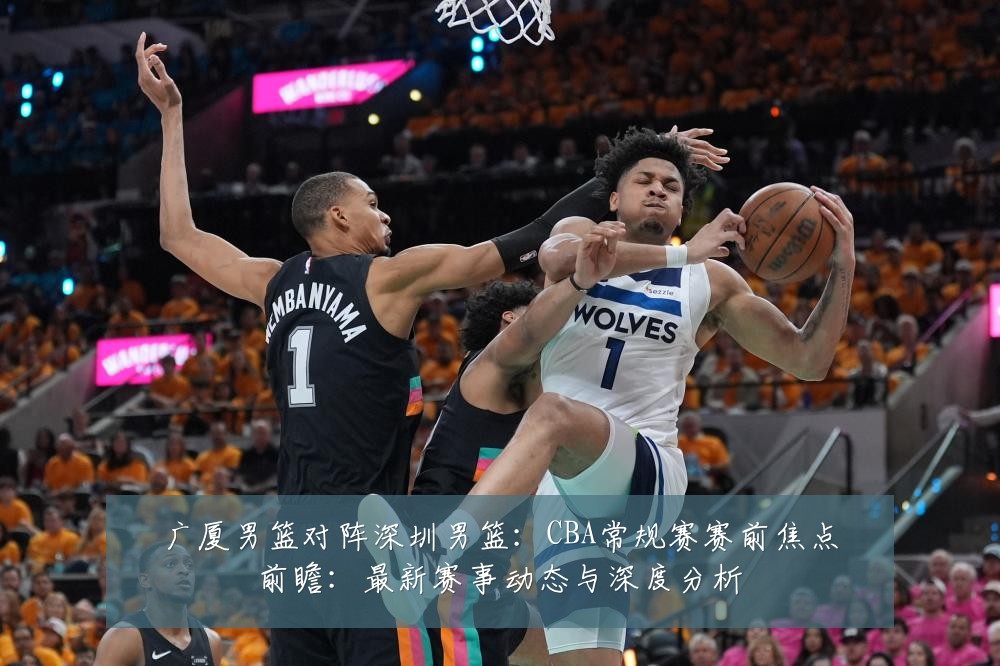 广厦男篮对阵深圳男篮：CBA常规赛赛前焦点前瞻：最新赛事动态与深度分析