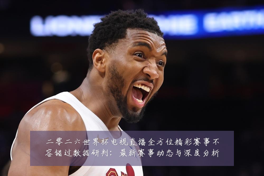 二零二六世界杯电视直播全方位精彩赛事不容错过数据研判：最新赛事动态与深度分析