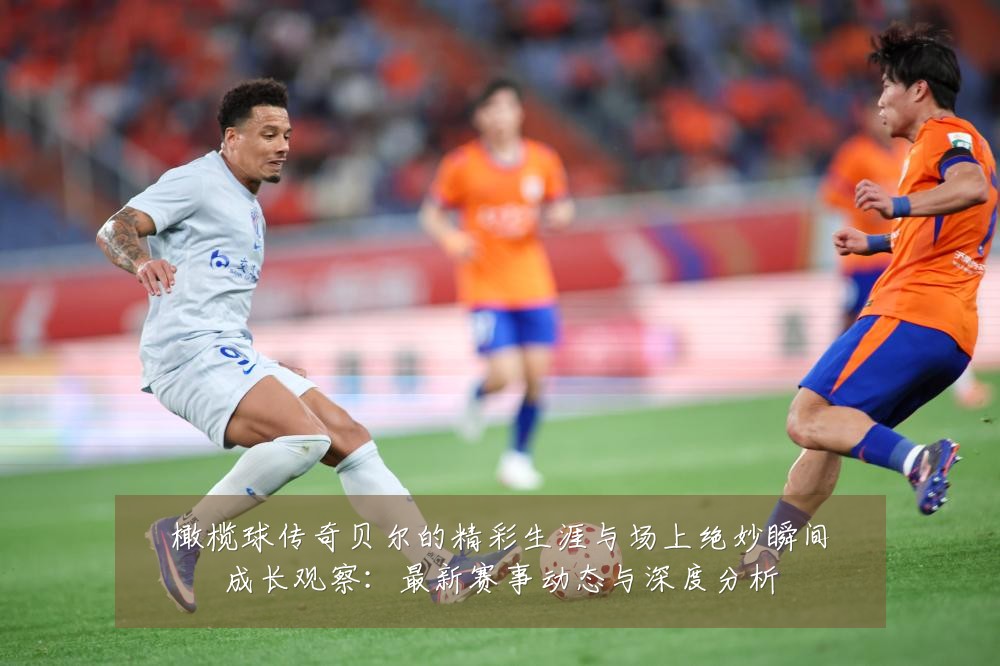 橄榄球传奇贝尔的精彩生涯与场上绝妙瞬间成长观察:最新赛事动态与深度分析
