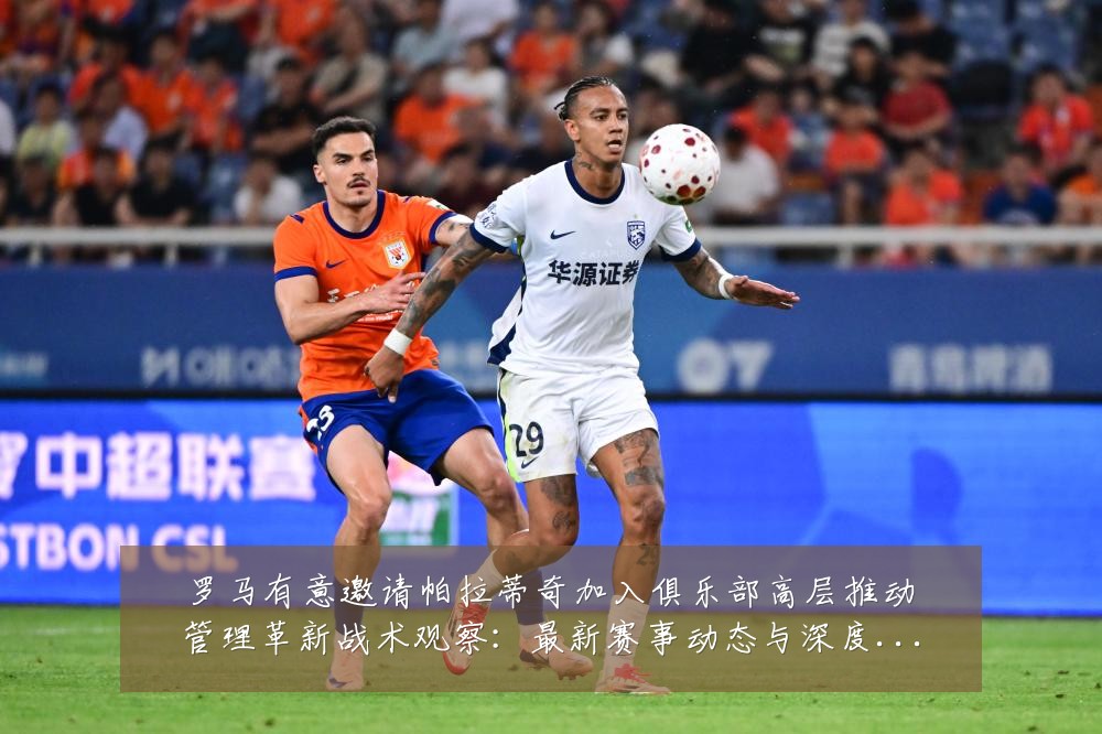 罗马有意邀请帕拉蒂奇加入俱乐部高层推动管理革新战术观察:最新赛事动态与深度分析
